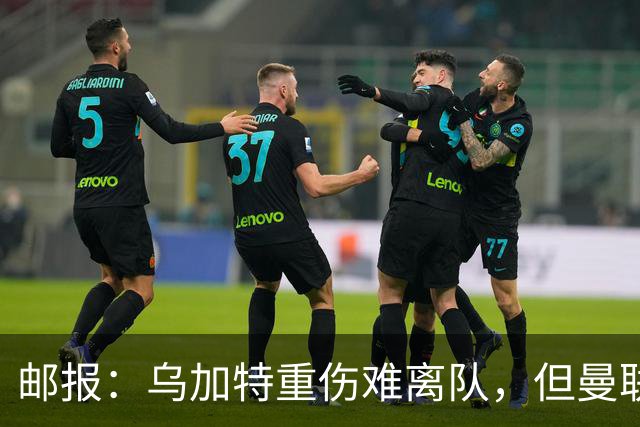 邮报：乌加特重伤难离队，但曼联引进埃德松和M费计划不受影响