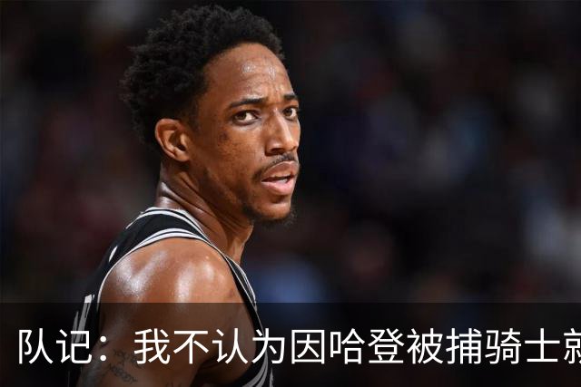 队记：我不认为因哈登被捕骑士就会抛弃他 估计还是2年6000万合同